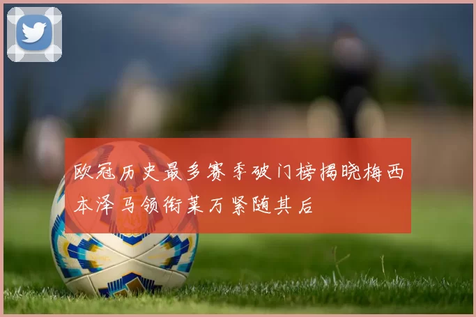 欧冠历史最多赛季破门榜揭晓梅西本泽马领衔莱万紧随其后