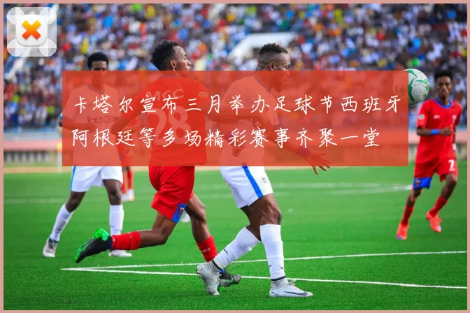 卡塔尔宣布三月举办足球节西班牙阿根廷等多场精彩赛事齐聚一堂
