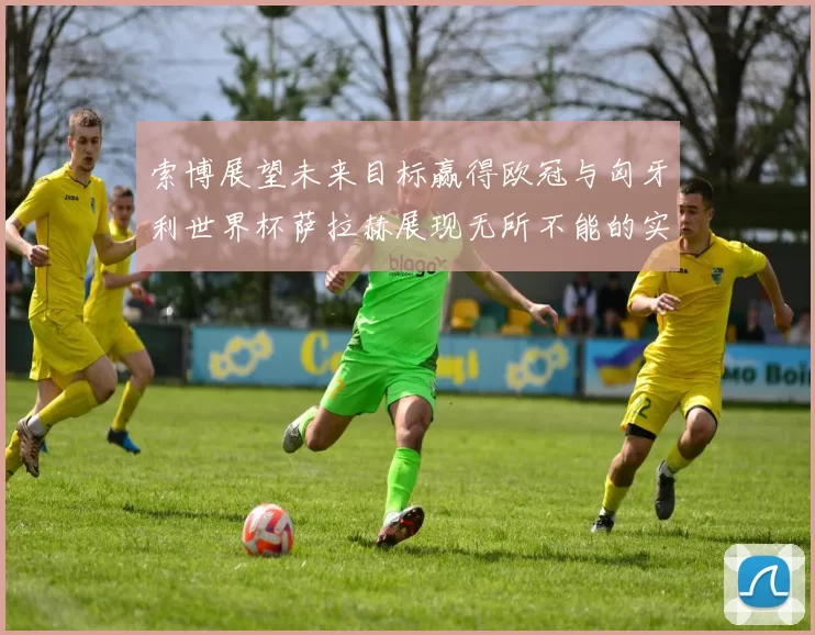 索博展望未来目标赢得欧冠与匈牙利世界杯萨拉赫展现无所不能的实力