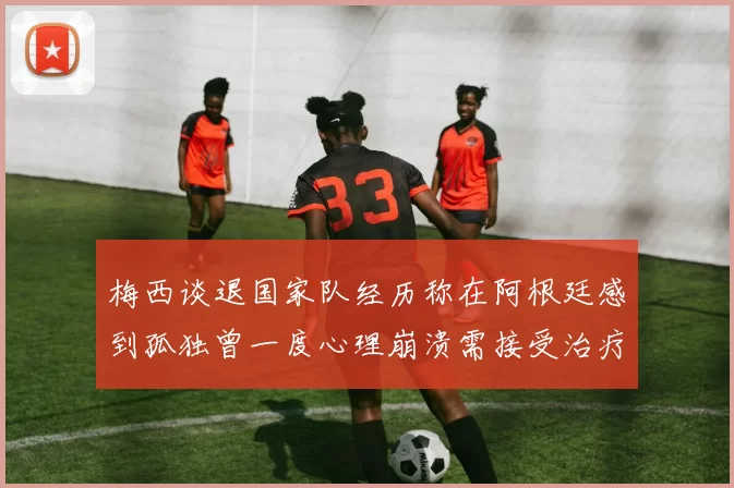 梅西谈退国家队经历称在阿根廷感到孤独曾一度心理崩溃需接受治疗