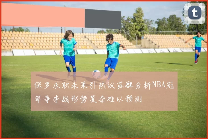 保罗求职未果引热议苏群分析NBA冠军争夺战形势复杂难以预测