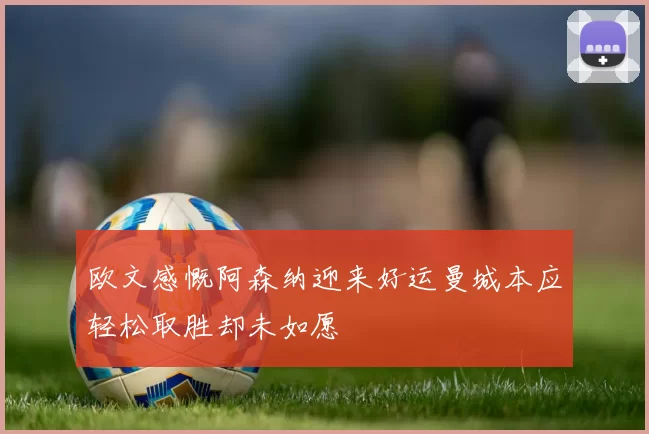欧文感慨阿森纳迎来好运曼城本应轻松取胜却未如愿