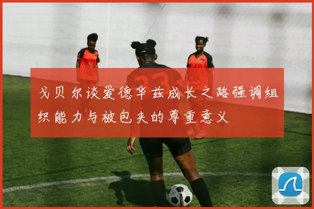 戈贝尔谈爱德华兹成长之路强调组织能力与被包夹的尊重意义