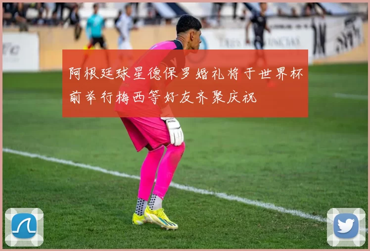 阿根廷球星德保罗婚礼将于世界杯前举行梅西等好友齐聚庆祝