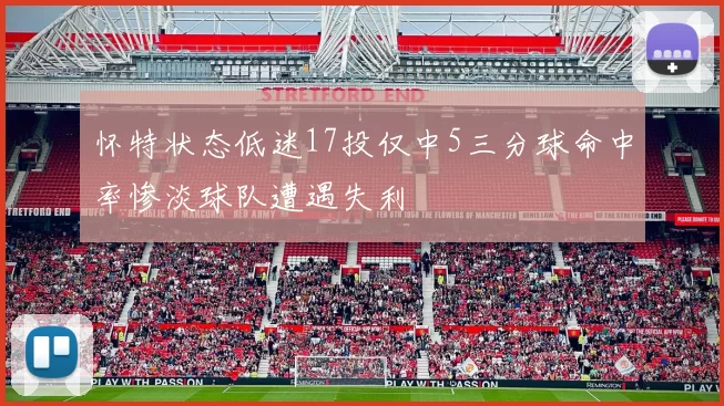 怀特状态低迷17投仅中5三分球命中率惨淡球队遭遇失利