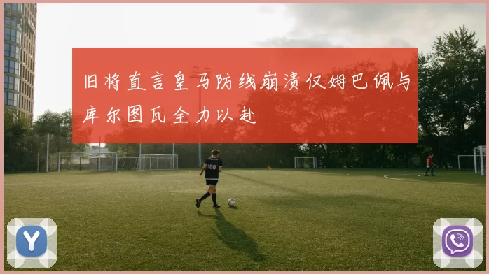 旧将直言皇马防线崩溃仅姆巴佩与库尔图瓦全力以赴